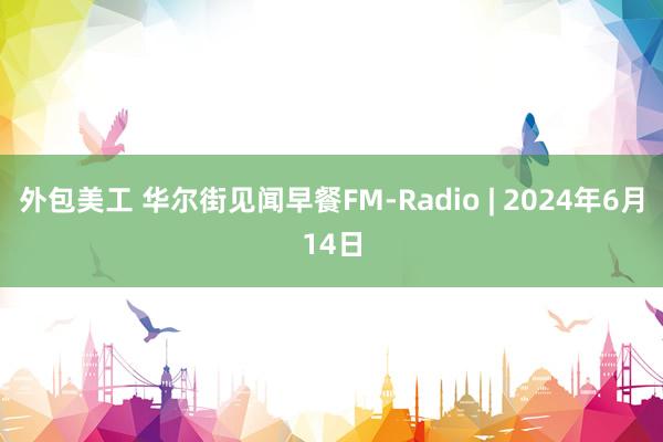 外包美工 华尔街见闻早餐FM-Radio | 2024年6月14日