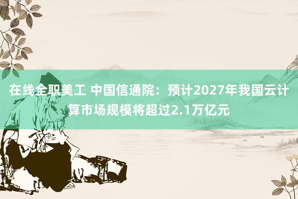 在线全职美工 中国信通院：预计2027年我国云计算市场规模将超过2.1万亿元