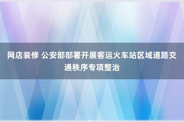 网店装修 公安部部署开展客运火车站区域道路交通秩序专项整治