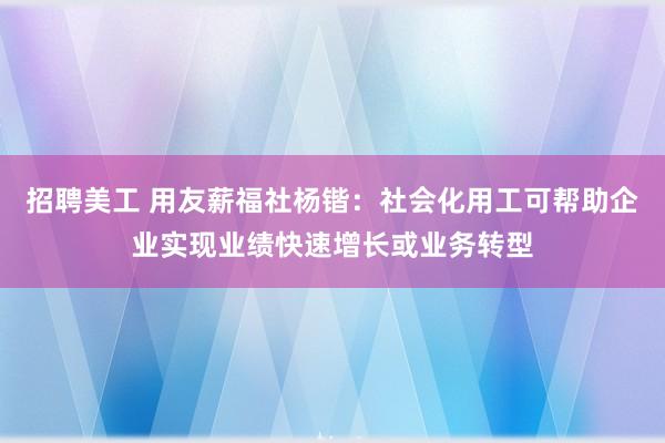 招聘美工 用友薪福社杨锴：社会化用工可帮助企业实现业绩快速增长或业务转型