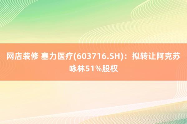 网店装修 塞力医疗(603716.SH)：拟转让阿克苏咏林51%股权