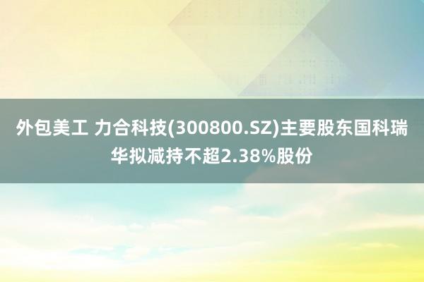 外包美工 力合科技(300800.SZ)主要股东国科瑞华拟减持不超2.38%股份