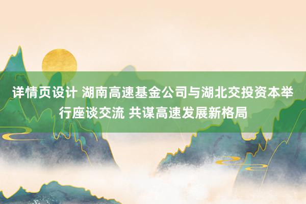 详情页设计 湖南高速基金公司与湖北交投资本举行座谈交流 共谋高速发展新格局